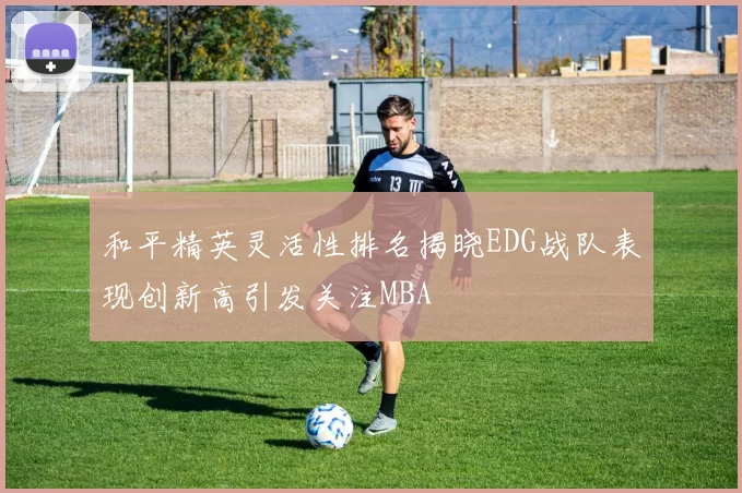和平精英灵活性排名揭晓EDG战队表现创新高引发关注MBA