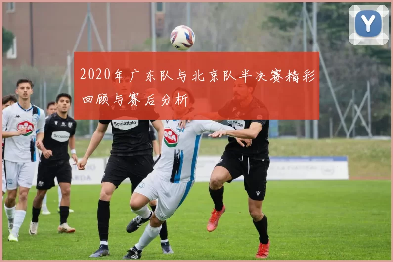 2020年广东队与北京队半决赛精彩回顾与赛后分析