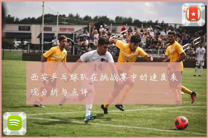 西安乒乓球队在挑战赛中的速度表现分析与点评