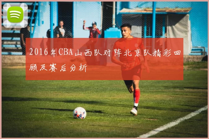 2016年CBA山西队对阵北京队精彩回顾及赛后分析
