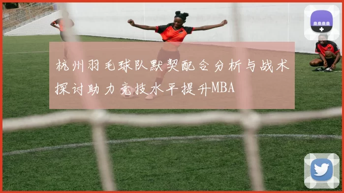杭州羽毛球队默契配合分析与战术探讨助力竞技水平提升MBA