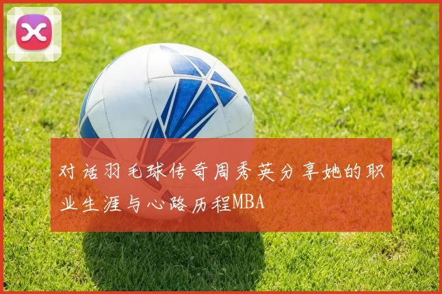 对话羽毛球传奇周秀英分享她的职业生涯与心路历程MBA