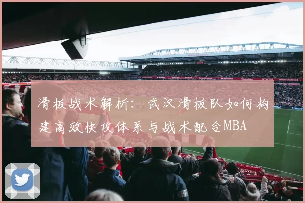 滑板战术解析：武汉滑板队如何构建高效快攻体系与战术配合MBA