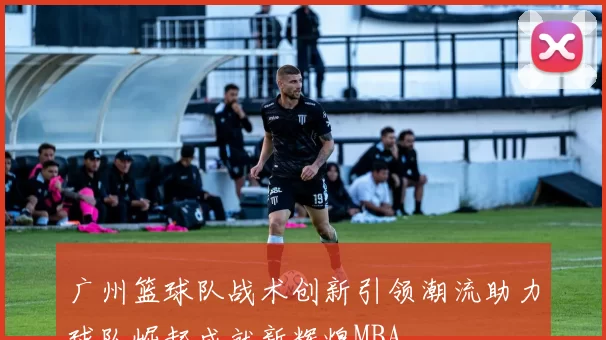 广州篮球队战术创新引领潮流助力球队崛起成就新辉煌MBA