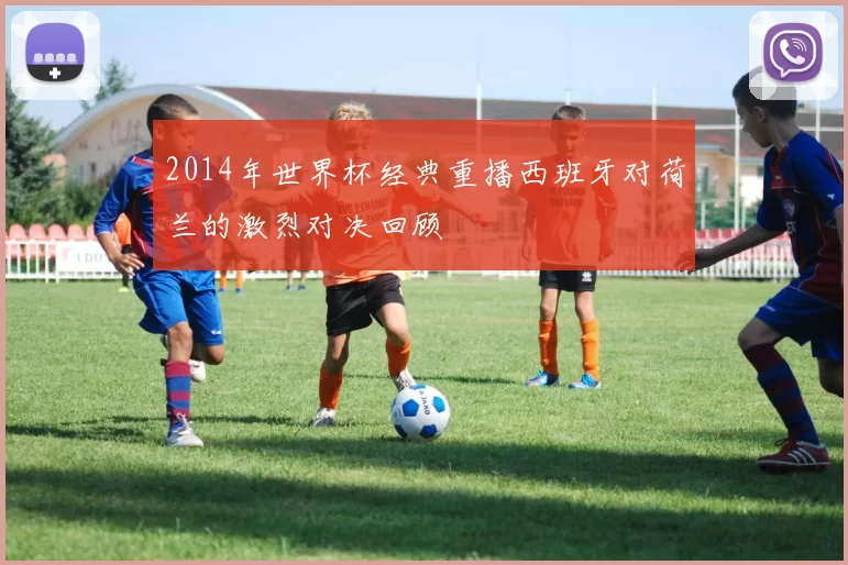 2014年世界杯经典重播西班牙对荷兰的激烈对决回顾