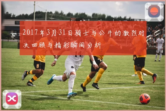 2017年3月31日骑士与公牛的激烈对决回顾与精彩瞬间分析