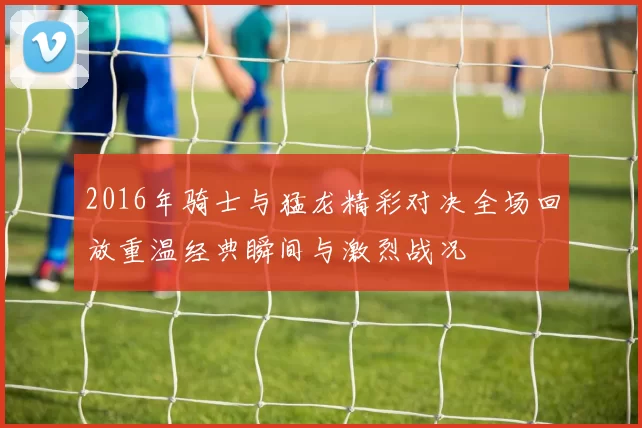 2016年骑士与猛龙精彩对决全场回放重温经典瞬间与激烈战况