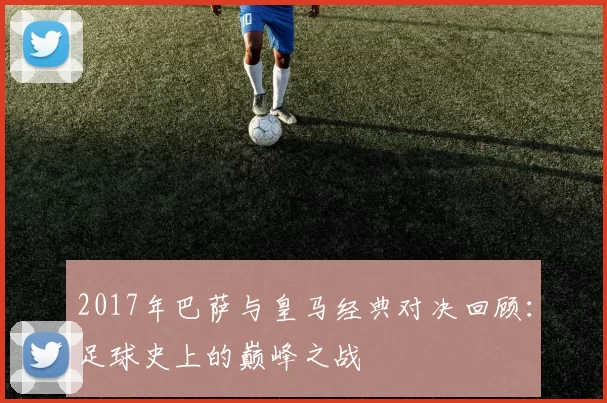 2017年巴萨与皇马经典对决回顾：足球史上的巅峰之战